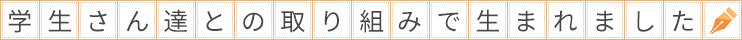 学生さん達との取り組みで生まれました