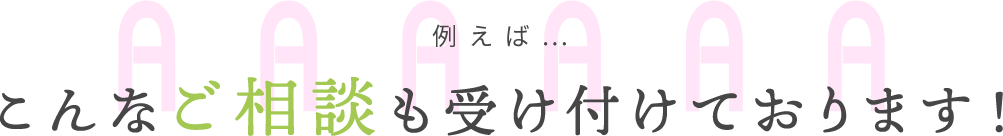 例えば…こんなご相談も受け付けております！