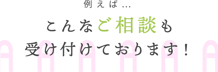 例えば…こんなご相談も受け付けております！